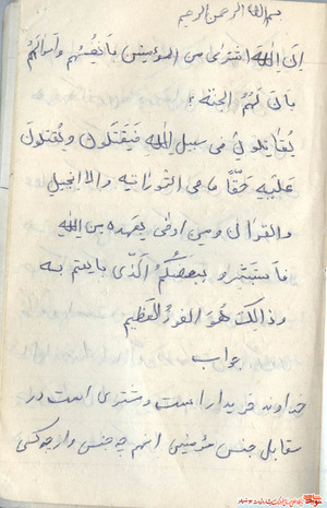 إِنَّ اللَّهَ اشْتَرى‌ مِنَ الْمُؤْمِنِينَ أَنْفُسَهُمْ وَ أَمْوالَهُمْ بِأَنَّ لَهُمُ الْجَنَّةَ يُقاتِلُونَ فِي سَبِيلِ اللَّهِ فَيَقْتُلُونَ وَ يُقْتَلُونَ وَعْداً عَلَيْهِ حَقًّا فِي التَّوْراةِ وَ الْإِنْجِيلِ وَ الْقُرْآنِ وَ مَنْ أَوْفى‌ بِعَهْدِهِ مِنَ اللَّهِ فَاسْتَبْشِرُوا بِبَيْعِكُمُ الَّذِي بايَعْتُمْ بِهِ وَ ذلِكَ هُوَ الْفَوْزُ الْعَظِيمُ 

همانا خداوند از مؤمنان، جانها و اموالشان را به بهاى بهشت خريده است.

آنان در راه خدا مى‌جنگند تا بكشند يا كشته شوند. (وفاى به اين) وعده‌ى حقّ كه در تورات و انجيل و قرآن آمده بر عهده خداست و چه كسى از خدا به عهدش وفادارتر است؟ پس مژده باد شما را بر اين معامله‌اى كه به وسيله‌ى آن (با خدا) بيعت كرديد و اين همان رستگارى بزرگ است. 